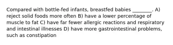 Compared with bottle-fed infants, breastfed babies ________. A) reject solid foods more often B) have a lower percentage of muscle to fat C) have far fewer allergic reactions and respiratory and intestinal illnesses D) have more gastrointestinal problems, such as constipation