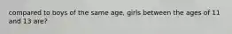 compared to boys of the same age, girls between the ages of 11 and 13 are?