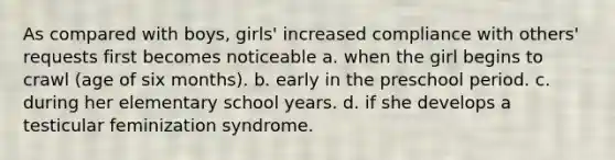 As compared with boys, girls' increased compliance with others' requests first becomes noticeable a. when the girl begins to crawl (age of six months). b. early in the preschool period. c. during her elementary school years. d. if she develops a testicular feminization syndrome.