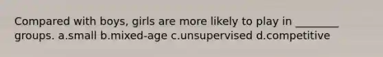 Compared with boys, girls are more likely to play in ________ groups. a.small b.mixed-age c.unsupervised d.competitive