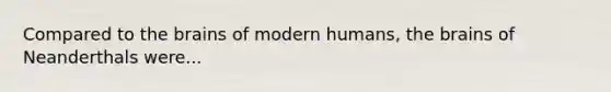 Compared to the brains of modern humans, the brains of Neanderthals were...