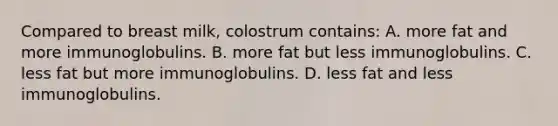 Compared to breast milk, colostrum contains: A. more fat and more immunoglobulins. B. more fat but less immunoglobulins. C. less fat but more immunoglobulins. D. less fat and less immunoglobulins.