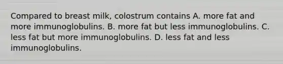 Compared to breast milk, colostrum contains A. more fat and more immunoglobulins. B. more fat but less immunoglobulins. C. less fat but more immunoglobulins. D. less fat and less immunoglobulins.