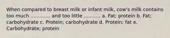 When compared to breast milk or infant milk, cow's milk contains too much ............. and too little ........... a. Fat; protein b. Fat; carbohydrate c. Protein; carbohydrate d. Protein; fat e. Carbohydrate; protein