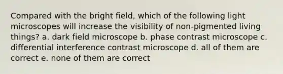 Compared with the bright field, which of the following light microscopes will increase the visibility of non-pigmented living things? a. dark field microscope b. phase contrast microscope c. differential interference contrast microscope d. all of them are correct e. none of them are correct