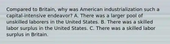 Compared to Britain, why was American industrialization such a capital-intensive endeavor? A. There was a larger pool of unskilled laborers in the United States. B. There was a skilled labor surplus in the United States. C. There was a skilled labor surplus in Britain.