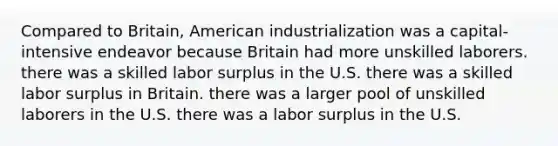 Compared to Britain, American industrialization was a capital-intensive endeavor because Britain had more unskilled laborers. there was a skilled labor surplus in the U.S. there was a skilled labor surplus in Britain. there was a larger pool of unskilled laborers in the U.S. there was a labor surplus in the U.S.