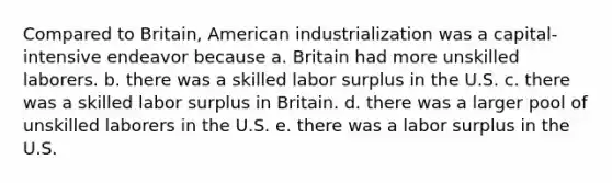 Compared to Britain, American industrialization was a capital-intensive endeavor because a. Britain had more unskilled laborers. b. there was a skilled labor surplus in the U.S. c. there was a skilled labor surplus in Britain. d. there was a larger pool of unskilled laborers in the U.S. e. there was a labor surplus in the U.S.