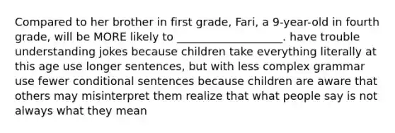 Compared to her brother in first grade, Fari, a 9-year-old in fourth grade, will be MORE likely to ___________________. have trouble understanding jokes because children take everything literally at this age use longer sentences, but with less complex grammar use fewer conditional sentences because children are aware that others may misinterpret them realize that what people say is not always what they mean