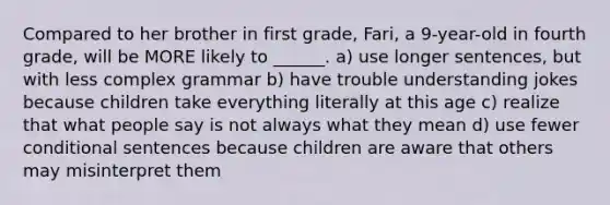 Compared to her brother in first grade, Fari, a 9-year-old in fourth grade, will be MORE likely to ______. a) use longer sentences, but with less complex grammar b) have trouble understanding jokes because children take everything literally at this age c) realize that what people say is not always what they mean d) use fewer conditional sentences because children are aware that others may misinterpret them