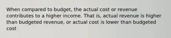 When compared to budget, the actual cost or revenue contributes to a higher income. That is, actual revenue is higher than budgeted revenue, or actual cost is lower than budgeted cost