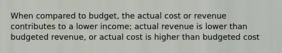 When compared to budget, the actual cost or revenue contributes to a lower income; actual revenue is lower than budgeted revenue, or actual cost is higher than budgeted cost