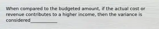 When compared to the budgeted amount, if the actual cost or revenue contributes to a higher income, then the variance is considered____________