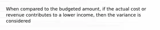 When compared to the budgeted amount, if the actual cost or revenue contributes to a lower income, then the variance is considered