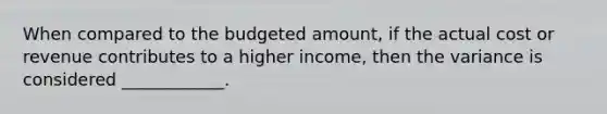 When compared to the budgeted amount, if the actual cost or revenue contributes to a higher income, then the variance is considered ____________.