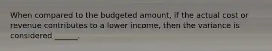 When compared to the budgeted amount, if the actual cost or revenue contributes to a lower income, then the variance is considered ______.