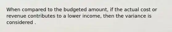 When compared to the budgeted amount, if the actual cost or revenue contributes to a lower income, then the variance is considered .