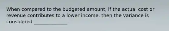 When compared to the budgeted amount, if the actual cost or revenue contributes to a lower income, then the variance is considered ______________.