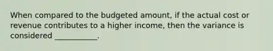 When compared to the budgeted amount, if the actual cost or revenue contributes to a higher income, then the variance is considered ___________.