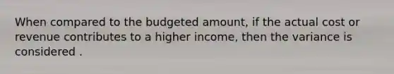 When compared to the budgeted amount, if the actual cost or revenue contributes to a higher income, then the variance is considered .