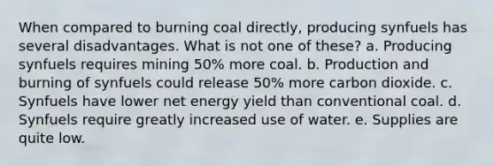 When compared to burning coal directly, producing synfuels has several disadvantages. What is not one of these? a. Producing synfuels requires mining 50% more coal. b. Production and burning of synfuels could release 50% more carbon dioxide. c. Synfuels have lower net energy yield than conventional coal. d. Synfuels require greatly increased use of water. e. Supplies are quite low.