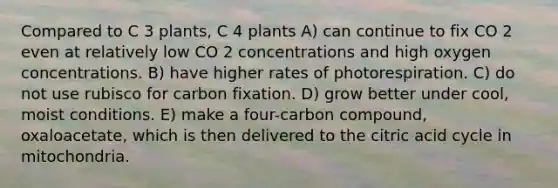 Compared to C 3 plants, C 4 plants A) can continue to fix CO 2 even at relatively low CO 2 concentrations and high oxygen concentrations. B) have higher rates of photorespiration. C) do not use rubisco for carbon fixation. D) grow better under cool, moist conditions. E) make a four-carbon compound, oxaloacetate, which is then delivered to the citric acid cycle in mitochondria.