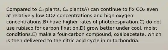 Compared to C₃ plants, C₄ plantsA) can continue to fix CO₂ even at relatively low CO2 concentrations and high oxygen concentrations.B) have higher rates of photorespiration.C) do not use rubisco for carbon fixation.D) grow better under cool, moist conditions.E) make a four-carbon compound, oxaloacetate, which is then delivered to the citric acid cycle in mitochondria.