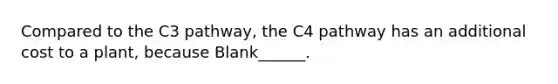 Compared to the C3 pathway, the C4 pathway has an additional cost to a plant, because Blank______.