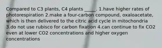 Compared to C3 plants, C4 plants _____. 1.have higher rates of photorespiration 2.make a four-carbon compound, oxaloacetate, which is then delivered to the citric acid cycle in mitochondria 3.do not use rubisco for carbon fixation 4.can continue to fix CO2 even at lower CO2 concentrations and higher oxygen concentrations