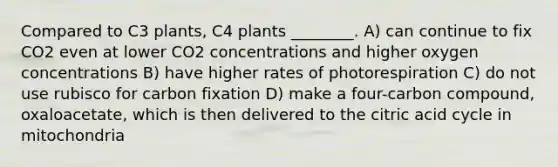 Compared to C3 plants, C4 plants ________. A) can continue to fix CO2 even at lower CO2 concentrations and higher oxygen concentrations B) have higher rates of photorespiration C) do not use rubisco for carbon fixation D) make a four-carbon compound, oxaloacetate, which is then delivered to the citric acid cycle in mitochondria