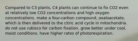 Compared to C3 plants, C4 plants can continue to fix CO2 even at relatively low CO2 concentrations and high oxygen concentrations. make a four-carbon compound, oxaloacetate, which is then delivered to the citric acid cycle in mitochondria. do not use rubisco for carbon fixation. grow better under cool, moist conditions. have higher rates of photorespiration.