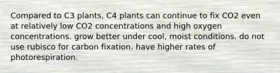 Compared to C3 plants, C4 plants can continue to fix CO2 even at relatively low CO2 concentrations and high oxygen concentrations. grow better under cool, moist conditions. do not use rubisco for carbon fixation. have higher rates of photorespiration.