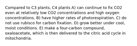 Compared to C3 plants, C4 plants A) can continue to fix CO2 even at relatively low CO2 concentrations and high oxygen concentrations. B) have higher rates of photorespiration. C) do not use rubisco for carbon fixation. D) grow better under cool, moist conditions. E) make a four-carbon compound, oxaloacetate, which is then delivered to the citric acid cycle in mitochondria.