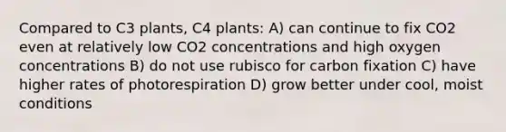 Compared to C3 plants, C4 plants: A) can continue to fix CO2 even at relatively low CO2 concentrations and high oxygen concentrations B) do not use rubisco for carbon fixation C) have higher rates of photorespiration D) grow better under cool, moist conditions