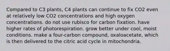 Compared to C3 plants, C4 plants can continue to fix CO2 even at relatively low CO2 concentrations and high oxygen concentrations. do not use rubisco for carbon fixation. have higher rates of photorespiration. grow better under cool, moist conditions. make a four-carbon compound, oxaloacetate, which is then delivered to the citric acid cycle in mitochondria.