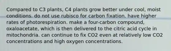 Compared to C3 plants, C4 plants grow better under cool, moist conditions. do not use rubisco for carbon fixation. have higher rates of photorespiration. make a four-carbon compound, oxaloacetate, which is then delivered to the citric acid cycle in mitochondria. can continue to fix CO2 even at relatively low CO2 concentrations and high oxygen concentrations.