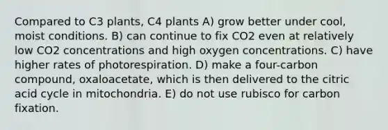 Compared to C3 plants, C4 plants A) grow better under cool, moist conditions. B) can continue to fix CO2 even at relatively low CO2 concentrations and high oxygen concentrations. C) have higher rates of photorespiration. D) make a four-carbon compound, oxaloacetate, which is then delivered to the citric acid cycle in mitochondria. E) do not use rubisco for carbon fixation.