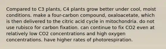 Compared to C3 plants, C4 plants grow better under cool, moist conditions. make a four-carbon compound, oxaloacetate, which is then delivered to the citric acid cycle in mitochondria. do not use rubisco for carbon fixation. can continue to fix CO2 even at relatively low CO2 concentrations and high oxygen concentrations. have higher rates of photorespiration.