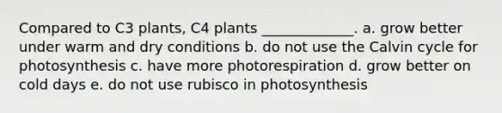 Compared to C3 plants, C4 plants _____________. a. grow better under warm and dry conditions b. do not use the Calvin cycle for photosynthesis c. have more photorespiration d. grow better on cold days e. do not use rubisco in photosynthesis