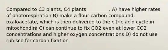 Compared to C3 plants, C4 plants _________. A) have higher rates of photorespiration B) make a flour-carbon compound, oxaloacetate, which is then delivered to the citric acid cycle in mitochondira C) can continue to fix CO2 even at lower CO2 concentrations and higher oxygen concentrations D) do not use rubisco for carbon fixation