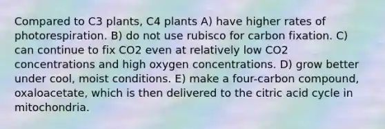 Compared to C3 plants, C4 plants A) have higher rates of photorespiration. B) do not use rubisco for carbon fixation. C) can continue to fix CO2 even at relatively low CO2 concentrations and high oxygen concentrations. D) grow better under cool, moist conditions. E) make a four-carbon compound, oxaloacetate, which is then delivered to the citric acid cycle in mitochondria.