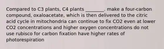 Compared to C3 plants, C4 plants ________. make a four-carbon compound, oxaloacetate, which is then delivered to the citric acid cycle in mitochondria can continue to fix CO2 even at lower CO2 concentrations and higher oxygen concentrations do not use rubisco for carbon fixation have higher rates of photorespiration