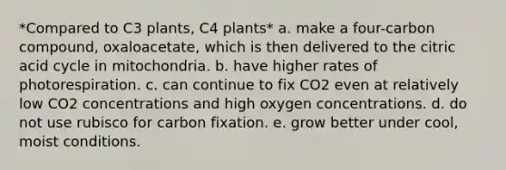 *Compared to C3 plants, C4 plants* a. make a four-carbon compound, oxaloacetate, which is then delivered to the citric acid cycle in mitochondria. b. have higher rates of photorespiration. c. can continue to fix CO2 even at relatively low CO2 concentrations and high oxygen concentrations. d. do not use rubisco for carbon fixation. e. grow better under cool, moist conditions.