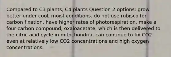 Compared to C3 plants, C4 plants Question 2 options: grow better under cool, moist conditions. do not use rubisco for carbon fixation. have higher rates of photorespiration. make a four-carbon compound, oxaloacetate, which is then delivered to the citric acid cycle in mitochondria. can continue to fix CO2 even at relatively low CO2 concentrations and high oxygen concentrations.