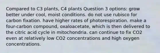 Compared to C3 plants, C4 plants Question 3 options: grow better under cool, moist conditions. do not use rubisco for carbon fixation. have higher rates of photorespiration. make a four-carbon compound, oxaloacetate, which is then delivered to the citric acid cycle in mitochondria. can continue to fix CO2 even at relatively low CO2 concentrations and high oxygen concentrations.