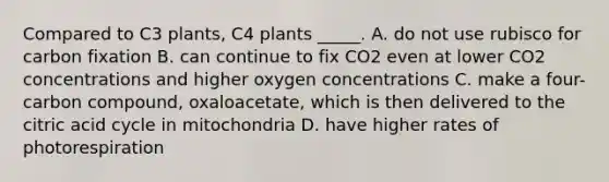 Compared to C3 plants, C4 plants _____. A. do not use rubisco for carbon fixation B. can continue to fix CO2 even at lower CO2 concentrations and higher oxygen concentrations C. make a four-carbon compound, oxaloacetate, which is then delivered to the citric acid cycle in mitochondria D. have higher rates of photorespiration