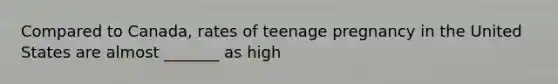 Compared to Canada, rates of teenage pregnancy in the United States are almost _______ as high