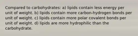 Compared to carbohydrates: a) lipids contain less energy per unit of weight. b) lipids contain more carbon-hydrogen bonds per unit of weight. c) lipids contain more polar covalent bonds per unit of weight. d) lipids are more hydrophilic than the carbohydrate.