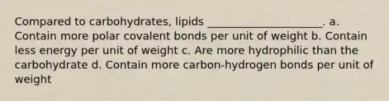 Compared to carbohydrates, lipids _____________________. a. Contain more polar covalent bonds per unit of weight b. Contain less energy per unit of weight c. Are more hydrophilic than the carbohydrate d. Contain more carbon-hydrogen bonds per unit of weight