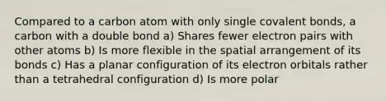 Compared to a carbon atom with only single covalent bonds, a carbon with a double bond a) Shares fewer electron pairs with other atoms b) Is more flexible in the spatial arrangement of its bonds c) Has a planar configuration of its electron orbitals rather than a tetrahedral configuration d) Is more polar